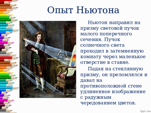 Опыт Ньютона  Ньютон направил на призму световой пучок малого поперечного сечения. Пучок солнечного света проходил в затемненную комнату через маленькое отверстие в ставне.  Падая на стеклянную призму, он преломлялся и давал на противоположной стене удлиненное изображение с радужным чередованием цветов. 