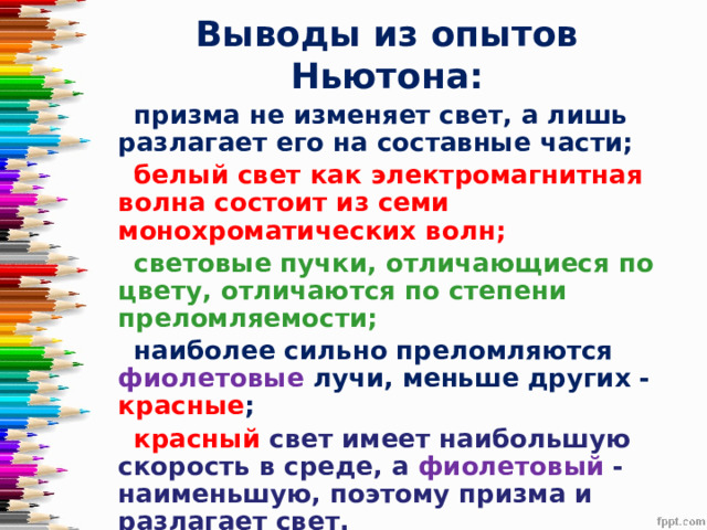 Выводы из опытов Ньютона:  призма не изменяет свет, а лишь разлагает его на составные части;  белый свет как электромагнитная волна состоит из семи монохроматических волн;  световые пучки, отличающиеся по цвету, отличаются по степени преломляемости;  наиболее сильно преломляются фиолетовые лучи, меньше других - красные ;  красный свет имеет наибольшую скорость в среде, а фиолетовый - наименьшую, поэтому призма и разлагает свет. 