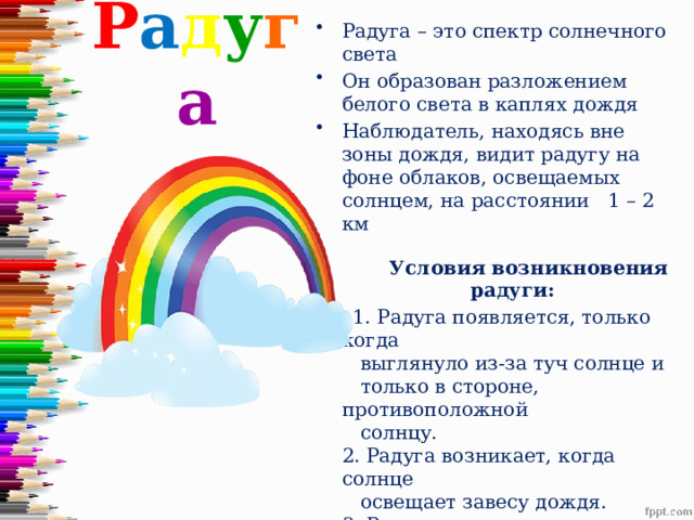 Р а д у г а Радуга – это спектр солнечного света Он образован разложением белого света в каплях дождя Наблюдатель, находясь вне зоны дождя, видит радугу на фоне облаков, освещаемых солнцем, на расстоянии 1 – 2 км  Условия возникновения  радуги:  1. Радуга появляется, только когда  выглянуло из-за туч солнце и  только в стороне, противоположной  солнцу.  2. Радуга возникает, когда солнце  освещает завесу дождя.  3. Радуга появляется при условии, что  угловая высота солнца над горизонтом не превышает 42º.  
