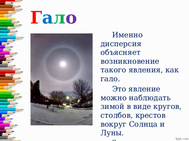 Г а л о  Именно дисперсия объясняет возникновение такого явления, как гало.  Это явление можно наблюдать зимой в виде кругов, столбов, крестов вокруг Солнца и Луны.  Здесь дисперсия наблюдается в ледяных кристалликах .   