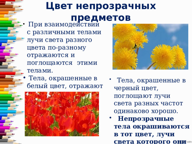 Цвет непрозрачных предметов  При взаимодействии с различными телами лучи света разного цвета по-разному отражаются и поглощаются этими телами.  Тела, окрашенные в белый цвет, отражают лучи света разных частот одинаково хорошо.  Тела, окрашенные в черный цвет, поглощают лучи света разных частот одинаково хорошо.  Непрозрачные тела окрашиваются в тот цвет, лучи света которого они хорошо отражают. 