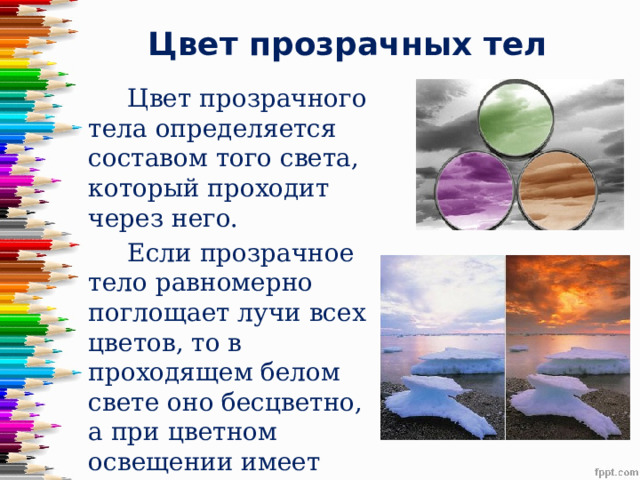 Цвет прозрачных тел  Цвет прозрачного тела определяется составом того света, который проходит через него.  Если прозрачное тело равномерно поглощает лучи всех цветов, то в проходящем белом свете оно бесцветно, а при цветном освещении имеет цвет тех лучей, которыми освещено. 