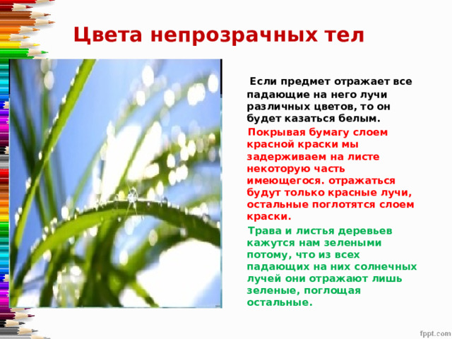 Цвета непрозрачных тел  Если предмет отражает все падающие на него лучи различных цветов, то он будет казаться белым.  Покрывая бумагу слоем красной краски мы задерживаем на листе некоторую часть имеющегося. отражаться будут только красные лучи, остальные поглотятся слоем краски.   Трава и листья деревьев кажутся нам зелеными потому, что из всех падающих на них солнечных лучей они отражают лишь зеленые, поглощая остальные. 