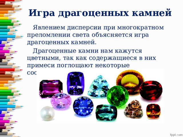 Игра драгоценных камней  Явлением дисперсии при многократном преломлении света объясняется игра драгоценных камней.  Драгоценные камни нам кажутся цветными, так как содержащиеся в них примеси поглощают некоторые составляющие белого света. 