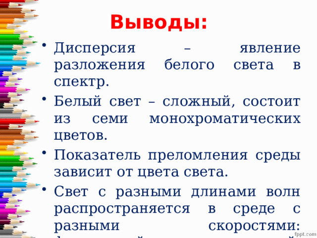 Выводы: Дисперсия – явление разложения белого света в спектр. Белый свет – сложный, состоит из семи монохроматических цветов. Показатель преломления среды зависит от цвета света. Свет с разными длинами волн распространяется в среде с разными скоростями: фиолетовый с наименьшей, красный – наибольшей. 