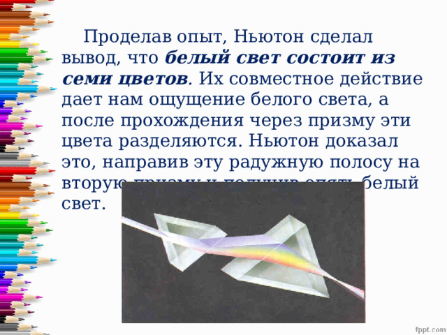  Проделав опыт, Ньютон сделал вывод, что  белый свет состоит из семи цветов .  Их совместное действие дает нам ощущение белого света, а после прохождения через призму эти цвета разделяются. Ньютон доказал это, направив эту радужную полосу на вторую призму и получив опять белый свет.  