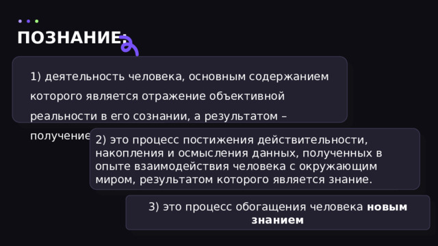 ПОЗНАНИЕ: 1) деятельность человека, основным содержанием которого является отражение объективной реальности в его сознании, а результатом – получение нового знания. 2) это процесс постижения действительности, накопления и осмысления данных, полученных в опыте взаимодействия человека с окружающим миром, результатом которого является знание. 3) это процесс обогащения человека новым знанием 