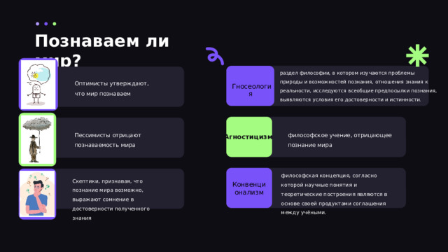 Познаваем ли мир? раздел философии, в котором изучаются проблемы природы и возможностей познания, отношения знания к реальности, исследуются всеобщие предпосылки познания, выявляются условия его достоверности и истинности. Оптимисты утверждают, что мир познаваем Гносеология  философское учение, отрицающее познание мира Пессимисты отрицают познаваемость мира Агностицизм философская концепция, согласно которой научные понятия и теоретические построения являются в основе своей продуктами соглашения между учёными. Скептики, признавая, что познание мира возможно, выражают сомнение в достоверности полученного знания Конвенционализм 