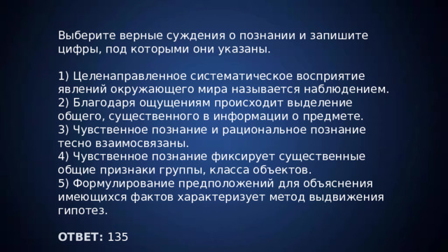 Выберите верные суждения о познании и запишите цифры, под которыми они указаны. 1) Целенаправленное систематическое восприятие явлений окружающего мира называется наблюдением. 2) Благодаря ощущениям происходит выделение общего, существенного в информации о предмете. 3) Чувственное познание и рациональное познание тесно взаимосвязаны. 4) Чувственное познание фиксирует существенные общие признаки группы, класса объектов. 5) Формулирование предположений для объяснения имеющихся фактов характеризует метод выдвижения гипотез. ОТВЕТ: 135 