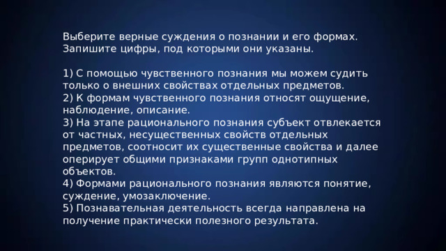 Выберите верные суждения о познании и его формах. Запишите цифры, под которыми они указаны. 1) С помощью чувственного познания мы можем судить только о внешних свойствах отдельных предметов. 2) К формам чувственного познания относят ощущение, наблюдение, описание. 3) На этапе рационального познания субъект отвлекается от частных, несущественных свойств отдельных предметов, соотносит их существенные свойства и далее оперирует общими признаками групп однотипных объектов. 4) Формами рационального познания являются понятие, суждение, умозаключение. 5) Познавательная деятельность всегда направлена на получение практически полезного результата. 