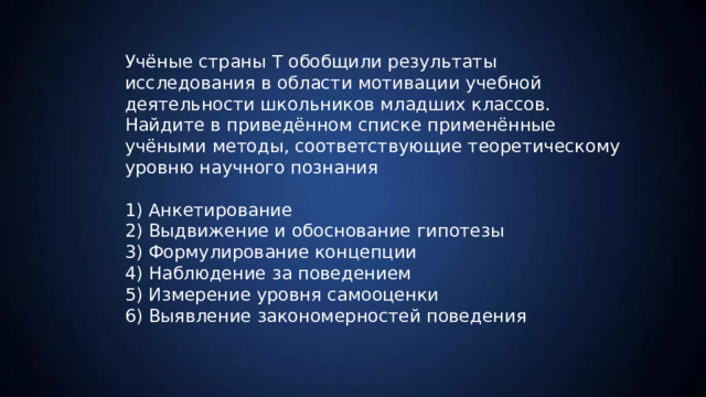 Учёные страны Т обобщили результаты исследования в области мотивации учебной деятельности школьников младших классов. Найдите в приведённом списке применённые учёными методы, соответствующие теоретическому уровню научного познания 1) Анкетирование 2) Выдвижение и обоснование гипотезы 3) Формулирование концепции 4) Наблюдение за поведением 5) Измерение уровня самооценки 6) Выявление закономерностей поведения 