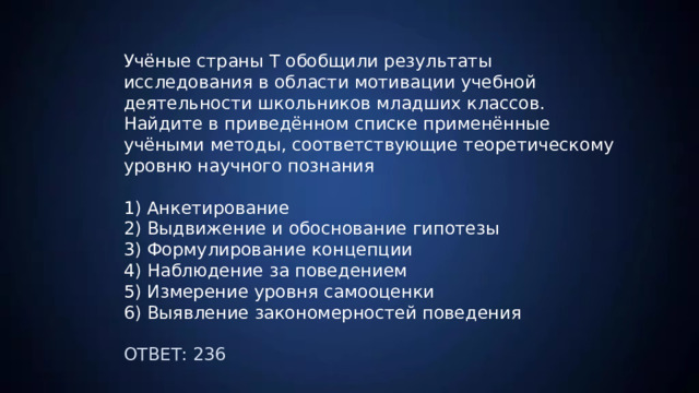 Учёные страны Т обобщили результаты исследования в области мотивации учебной деятельности школьников младших классов. Найдите в приведённом списке применённые учёными методы, соответствующие теоретическому уровню научного познания 1) Анкетирование 2) Выдвижение и обоснование гипотезы 3) Формулирование концепции 4) Наблюдение за поведением 5) Измерение уровня самооценки 6) Выявление закономерностей поведения ОТВЕТ: 236 