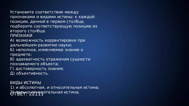 Установите соответствие между признаками и видами истины: к каждой позиции, данной в первом столбце, подберите соответствующую позицию из второго столбца.   ПРИЗНАКИ А)  возможность корректировки при дальнейшем развитии науки; Б)  неполное, изменяемое знание о предмете; В)  адекватность отражения сущности познаваемого объекта; Г)  достоверность знания; Д)  объективность. ВИДЫ ИСТИНЫ 1)  и абсолютная, и относительная истина; 2)  только относительная истина.  ОТВЕТ: 22111 
