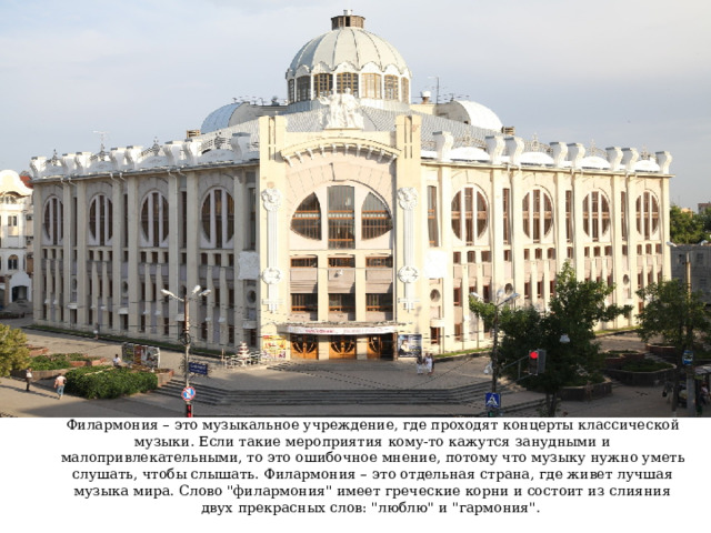 Филармония – это музыкальное учреждение, где проходят концерты классической музыки. Если такие мероприятия кому-то кажутся занудными и малопривлекательными, то это ошибочное мнение, потому что музыку нужно уметь слушать, чтобы слышать. Филармония – это отдельная страна, где живет лучшая музыка мира. Слово 