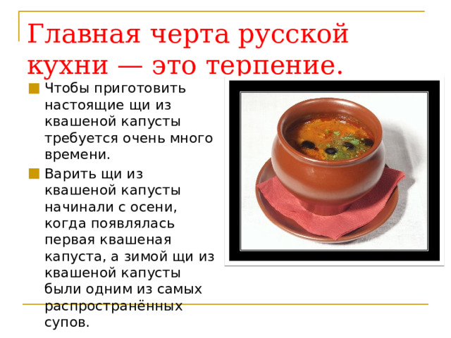 Главная черта русской  кухни — это терпение. Чтобы приготовить настоящие щи из квашеной капусты требуется очень много времени.  Варить щи из квашеной капусты начинали с осени, когда появлялась первая квашеная капуста, а зимой щи из квашеной капусты были одним из самых распространённых супов.  