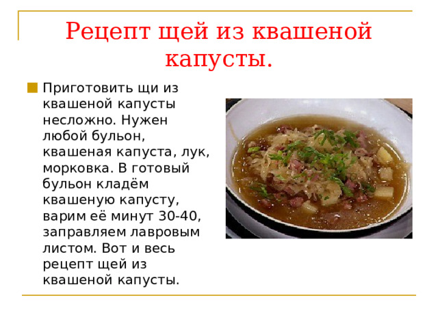 Рецепт щей из квашеной капусты. Приготовить щи из квашеной капусты несложно. Нужен любой бульон, квашеная капуста, лук, морковка. В готовый бульон кладём квашеную капусту, варим её минут 30-40, заправляем лавровым листом. Вот и весь рецепт щей из квашеной капусты. 