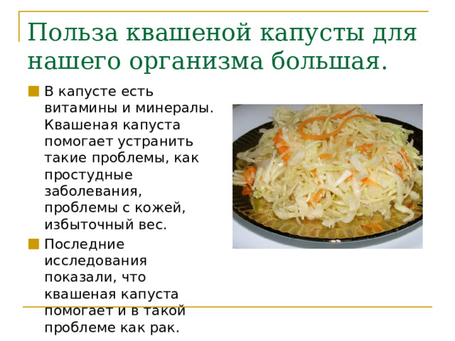Польза квашеной капусты для нашего организма большая. В капусте есть витамины и минералы. Квашеная капуста помогает устранить такие проблемы, как простудные заболевания, проблемы с кожей, избыточный вес. Последние исследования показали, что квашеная капуста помогает и в такой проблеме как рак. 