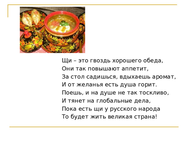 Щи – это гвоздь хорошего обеда, Они так повышают аппетит, За стол садишься, вдыхаешь аромат, И от желанья есть душа горит. Поешь, и на душе не так тоскливо, И тянет на глобальные дела, Пока есть щи у русского народа То будет жить великая страна! 
