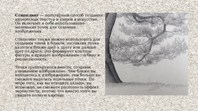 Стипплинг — популярный способ создания интересных текстур и узоров в искусстве. Он включает в себя использование маленьких точек для создания изображения.   Стипплинг также можно использовать для создания теней и бликов, заставляя точки казаться ближе друг к другу или дальше друг от друга. Это формирует контуры фигуры и придает изображению глубину и реалистичность.   Точки группируются вместе, создавая узнаваемое изображение. Чем ближе вы находитесь к изображению, тем больше вы сможете выделить отдельные точки. По мере того, как вы отходите дальше, вы возможно, не сможете распознать эффект зернистости, потому что вместо этого вы увидите полную картину. 