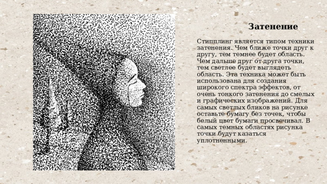  Затенение   Стипплинг является типом техники затенения. Чем ближе точки друг к другу, тем темнее будет область. Чем дальше друг от друга точки, тем светлее будет выглядеть область. Эта техника может быть использована для создания широкого спектра эффектов, от очень тонкого затенения до смелых и графических изображений. Для самых светлых бликов на рисунке оставьте бумагу без точек, чтобы белый цвет бумаги просвечивал. В самых темных областях рисунка точки будут казаться уплотненными. 