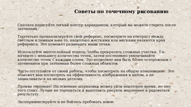  Советы по точечному рисованию    Сначала нарисуйте легкий контур карандашом, который вы можете стереть после затенения.   Тщательно проанализируйте свой референс, посмотрите на контраст между светлым и темным и на то, насколько жесткими или мягкими являются края референса. Это поможет размещать ваши точки.   Используйте многослойный подход, чтобы прокрасить сложные участки. Т.е. начните с меньшего количества точек, затем постепенно увеличивайте количество точек с каждым слоем. Это позволяет вам быть более осторожным с затенением при затенении более сложных объектов.   Часто отступайте от своей работы, чтобы посмотреть на общую композицию . Это поможет вам посмотреть на эффективность изображения в целом, а не зацикливаться на мелких деталях.   Прояви терпение! На освоение штриховки может уйти некоторое время, но оно того стоит. Лучше не торопиться и выполнять рисунок медленнее и радоваться результату.   Экспериментируйте и не бойтесь пробовать новое. 