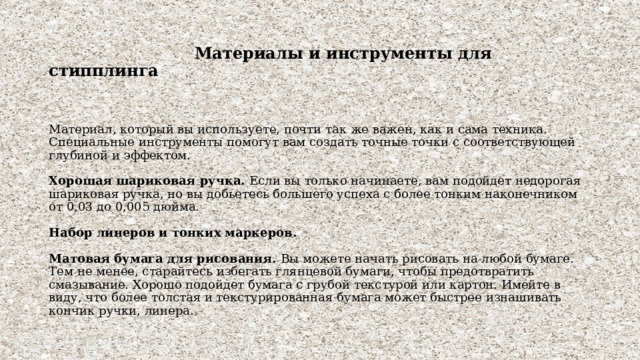  Материалы и инструменты для стипплинга     Материал, который вы используете, почти так же важен, как и сама техника. Специальные инструменты помогут вам создать точные точки с соответствующей глубиной и эффектом.   Хорошая шариковая ручка. Если вы только начинаете, вам подойдет недорогая шариковая ручка, но вы добьетесь большего успеха с более тонким наконечником от 0,03 до 0,005 дюйма.   Набор линеров и тонких маркеров.   Матовая бумага для рисования. Вы можете начать рисовать на любой бумаге. Тем не менее, старайтесь избегать глянцевой бумаги, чтобы предотвратить смазывание. Хорошо подойдет бумага с грубой текстурой или картон. Имейте в виду, что более толстая и текстурированная бумага может быстрее изнашивать кончик ручки, линера. 