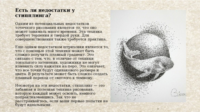 Есть ли недостатки у стипплинга?   Одним из потенциальных недостатков точечного рисования является то, что оно может занимать много времени. Эта техника требует терпения и твердой руки. Для совершенствования также требуется практика.   Еще одним недостатком штриховки является то, что с помощью этой техники может быть сложно получить плавный градиент. Это связано с тем, что, в отличие от техники тонального затенения, художники не могут изменять силу нажатия на перо. Это означает, что все точки будут одинакового размера и цвета. В результате может быть сложно создать плавный переход от светлого к темному.   Несмотря на эти недостатки, стипплинг — это забавная и полезная техника рисования, которую каждый может освоить, немного попрактиковавшись. Так что не расстраивайтесь, если ваши первые попытки не будут идеальными. 