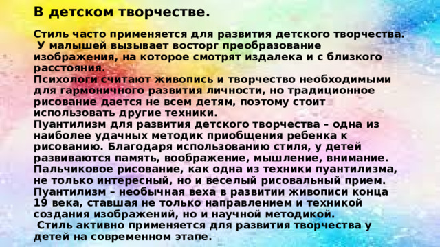 В детском творчестве.   Стиль часто применяется для развития детского творчества.  У малышей вызывает восторг преобразование изображения, на которое смотрят издалека и с близкого расстояния.  Психологи считают живопись и творчество необходимыми для гармоничного развития личности, но традиционное рисование дается не всем детям, поэтому стоит использовать другие техники.  Пуантилизм для развития детского творчества – одна из наиболее удачных методик приобщения ребенка к рисованию. Благодаря использованию стиля, у детей развиваются память, воображение, мышление, внимание.  Пальчиковое рисование, как одна из техники пуантилизма, не только интересный, но и веселый рисовальный прием.  Пуантилизм – необычная веха в развитии живописи конца 19 века, ставшая не только направлением и техникой создания изображений, но и научной методикой.  Стиль активно применяется для развития творчества у детей на современном этапе. 