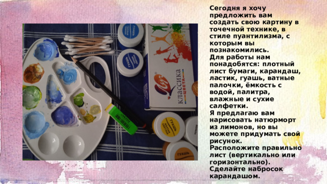Сегодня я хочу предложить вам создать свою картину в точечной технике, в стиле пуантилизма, с которым вы познакомились.  Для работы нам понадобятся: плотный лист бумаги, карандаш, ластик, гуашь, ватные палочки, ёмкость с водой, палитра, влажные и сухие салфетки.  Я предлагаю вам нарисовать натюрморт из лимонов, но вы можете придумать свой рисунок.  Расположите правильно лист (вертикально или горизонтально).  Сделайте набросок карандашом. 