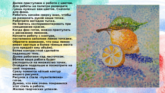 Далее приступаем к работе с цветом.  Для работы на палитре разведите гуашь нужных вам цветов. Сначала для фона.  Работать начнём сверху вниз, чтобы не размазать рукой наши точки.  Работайте методом тычка.  Не бойтесь экспериментировать при смешивании красок.  Когда фон готов, можно приступать к рисованию лимонов.  Начните работу с контура, постепенно заполняя лимон точками.  Обратите внимание, что наш лимон имеет светлые и более тёмные места (это придаёт ему объём).  Более контрастной сделайте падающую тень.  Далее работаем над листочком.  Вблизи ваша работа будет распадаться на множество точек. Отойдите подальше и посмотрите на своё творение.  Сразу появится чёткий контур вашего рисунка.  Рисунок в стиле «пуантилизма» готов.  Думаю, что вам очень понравился этот стиль в работе.  Желаю творческих успехов. 