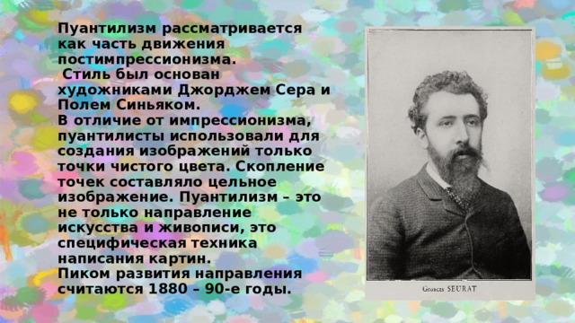 Пуантилизм рассматривается как часть движения постимпрессионизма.  Стиль был основан художниками Джорджем Сера и Полем Синьяком.  В отличие от импрессионизма, пуантилисты использовали для создания изображений только точки чистого цвета. Скопление точек составляло цельное изображение. Пуантилизм – это не только направление искусства и живописи, это специфическая техника написания картин.  Пиком развития направления считаются 1880 – 90-е годы. 