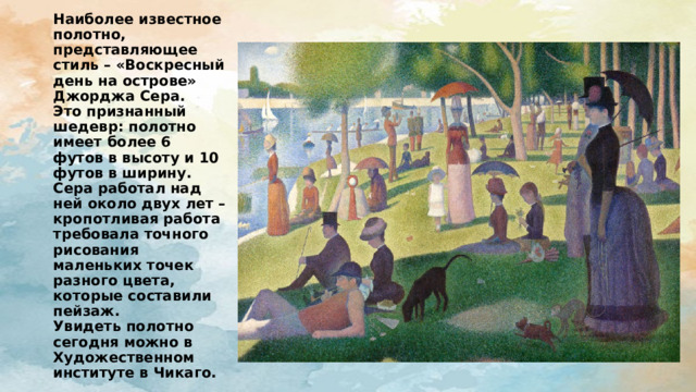 Наиболее известное полотно, представляющее стиль – «Воскресный день на острове» Джорджа Сера.  Это признанный шедевр: полотно имеет более 6 футов в высоту и 10 футов в ширину.  Сера работал над ней около двух лет – кропотливая работа требовала точного рисования маленьких точек разного цвета, которые составили пейзаж.  Увидеть полотно сегодня можно в Художественном институте в Чикаго. 