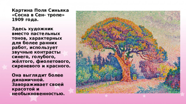 Картина Поля Синьяка «Сосна в Сен- тропе» 1909 года.   Здесь художник вместо пастельных тонов, характерных для более ранних работ, использует звучные контрасты синего, голубого, жёлтого, фиолетового, сиреневого и красного.   Она выглядит более динамичной. Завораживает своей красотой и необыкновенностью. 