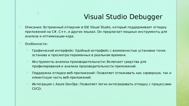 Visual Studio Debugger Описание: Встроенный отладчик в IDE Visual Studio, который поддерживает отладку приложений на C#, C++, и других языках. Он предлагает мощные инструменты для анализа и оптимизации кода. Особенности: Графический интерфейс: Удобный интерфейс с возможностью установки точек останова и просмотра переменных в реальном времени. Инструменты анализа производительности: Включает средства для профилирования и анализа производительности приложений. Поддержка отладки веб-приложений: Позволяет отлаживать как серверную, так и клиентскую часть веб-приложений. Интеграция с Azure DevOps: Позволяет легко интегрировать отладку с процессами CI/CD. Графический интерфейс: Удобный интерфейс с возможностью установки точек останова и просмотра переменных в реальном времени. Инструменты анализа производительности: Включает средства для профилирования и анализа производительности приложений. Поддержка отладки веб-приложений: Позволяет отлаживать как серверную, так и клиентскую часть веб-приложений. Интеграция с Azure DevOps: Позволяет легко интегрировать отладку с процессами CI/CD. 