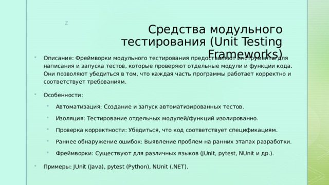 Средства модульного тестирования (Unit Testing Frameworks) Описание: Фреймворки модульного тестирования предоставляют инструменты для написания и запуска тестов, которые проверяют отдельные модули и функции кода. Они позволяют убедиться в том, что каждая часть программы работает корректно и соответствует требованиям. Особенности: Автоматизация: Создание и запуск автоматизированных тестов. Изоляция: Тестирование отдельных модулей/функций изолированно. Проверка корректности: Убедиться, что код соответствует спецификациям. Раннее обнаружение ошибок: Выявление проблем на ранних этапах разработки. Фреймворки: Существуют для различных языков (JUnit, pytest, NUnit и др.). Автоматизация: Создание и запуск автоматизированных тестов. Изоляция: Тестирование отдельных модулей/функций изолированно. Проверка корректности: Убедиться, что код соответствует спецификациям. Раннее обнаружение ошибок: Выявление проблем на ранних этапах разработки. Фреймворки: Существуют для различных языков (JUnit, pytest, NUnit и др.). Примеры: JUnit (Java), pytest (Python), NUnit (.NET). 