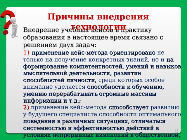 Причины внедрения технологии Внедрение учебных кейсов в практику образования в настоящее время связано с решением двух задач: 1) применение кейс-метода ориентировано не только на получение конкретных знаний, но и на формирование компетентностей, умений и навыков мыслительной деятельности, развитие способностей личности, среди которых особое внимание уделяется способности к обучению, умению перерабатывать огромные массивы информации и т.д.; 2) применение кейс-метода способствует развитию у будущего специалиста способности оптимального поведения в различных ситуациях, отличаться системностью и эффективностью действий в условиях непрерывных изменений в общественной, профессиональной и других сферах жизни.  