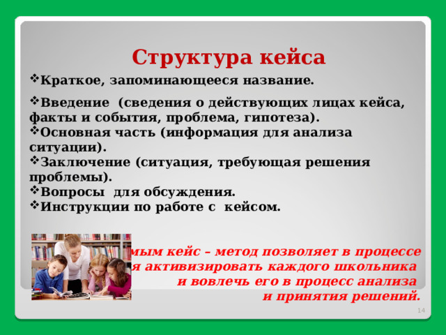 Структура кейса Краткое, запоминающееся название. Введение (сведения о действующих лицах кейса, факты и события, проблема, гипотеза). Основная часть (информация для анализа ситуации). Заключение (ситуация, требующая решения проблемы). Вопросы для обсуждения. Инструкци­и по работе с кейсом.   Тем самым кейс – метод позволяет в процессе обучения активизировать каждого школьника и вовлечь его в процесс анализа и принятия решени й.   