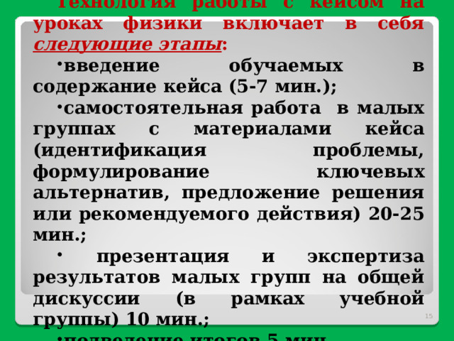 Технология работы с кейсом на уроках физики включает в себя следующие этапы : введение обучаемых в содержание кейса (5-7 мин.); самостоятельная работа в малых группах с материалами кейса (идентификация проблемы, формулирование ключевых альтернатив, предложение решения или рекомендуемого действия) 20-25 мин.;  презентация и экспертиза результатов малых групп на общей дискуссии (в рамках учебной группы) 10 мин.; подведение итогов 5 мин.  