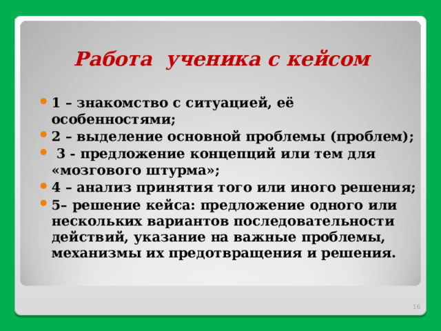 Работа ученика с кейсом   1 – знакомство с ситуацией, её особенностями; 2 – выделение основной проблемы (проблем);  3 - предложение концепций или тем для «мозгового штурма»; 4 – анализ принятия того или иного решения; 5– решение кейса: предложение одного или нескольких вариантов последовательности действий, указание на важные проблемы, механизмы их предотвращения и решения.   