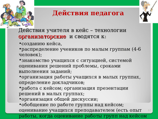 Действия педагога Действия учителя в кейс – технологии организаторские и сводятся к: созданию кейса, распределение учеников по малым группам (4-6 человек); знакомство учащихся с ситуацией, системой оценивания решений проблемы, сроками выполнения заданий; организация работы учащихся в малых группах, определение докладчиков; работа с кейсом; организация презентации решений в малых группах; организация общей дискуссии; обобщение по работе группы над кейсом; оценивание учащихся преподавателем (есть опыт работы, когда оценивание работы групп над кейсом осуществляется учащимися под руководством учителя).  