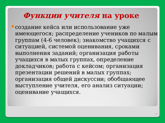    Функции учителя  на уроке создание кейса или использование уже имеющегося; распределение учеников по малым группам (4-6 человек); знакомство учащихся с ситуацией, системой оценивания, сроками выполнения заданий; организация работы учащихся в малых группах, определение докладчиков; работа с кейсом; организация презентации решений в малых группах; организация общей дискуссии; обобщающее выступление учителя, его анализ ситуации; оценивание учащихся.  