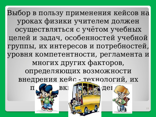Выбор в пользу применения кейсов на уроках физики учителем должен осуществляться с учётом учебных целей и задач, особенностей учебной группы, их интересов и потребностей, уровня компетентности, регламента и многих других факторов, определяющих возможности внедрения кейс - технологий, их подготовки и проведения.  