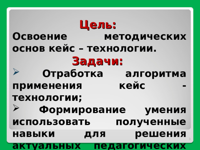 Цель: Освоение методических основ кейс – технологии. Задачи:  Отработка алгоритма применения кейс -технологии;  Формирование умения использовать полученные навыки для решения актуальных педагогических проблем.   