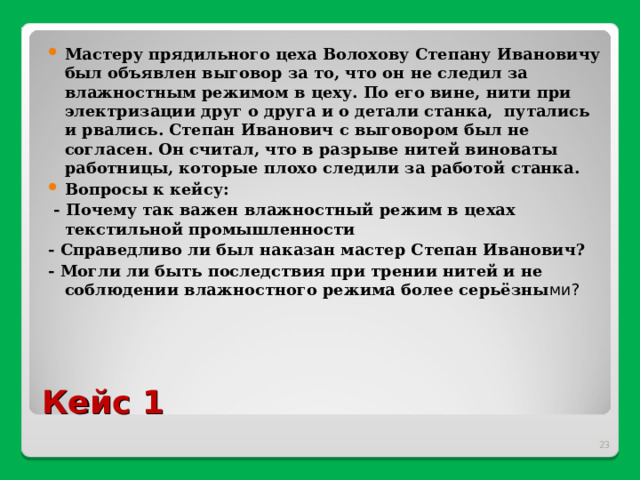 Мастеру прядильного цеха Волохову Степану Ивановичу был объявлен выговор за то, что он не следил за влажностным режимом в цеху. По его вине, нити при электризации друг о друга и о детали станка, путались и рвались. Степан Иванович с выговором был не согласен. Он считал, что в разрыве нитей виноваты работницы, которые плохо следили за работой станка. Вопросы к кейсу:  - Почему так важен влажностный режим в цехах текстильной промышленности - Справедливо ли был наказан мастер Степан Иванович? - Могли ли быть последствия при трении нитей и не соблюдении влажностного режима более серьёзны ми? Кейс 1  