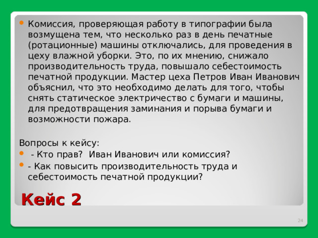 Комиссия, проверяющая работу в типографии была возмущена тем, что несколько раз в день печатные (ротационные) машины отключались, для проведения в цеху влажной уборки. Это, по их мнению, снижало производительность труда, повышало себестоимость печатной продукции. Мастер цеха Петров Иван Иванович объяснил, что это необходимо делать для того, чтобы снять статическое электричество с бумаги и машины, для предотвращения заминания и порыва бумаги и возможности пожара.   Вопросы к кейсу:  - Кто прав? Иван Иванович или комиссия? - Как повысить производительность труда и себестоимость печатной продукции? Кейс 2  