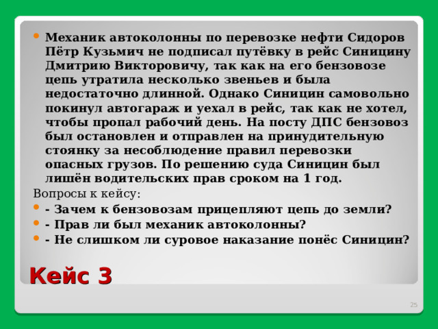 Механик автоколонны по перевозке нефти Сидоров Пётр Кузьмич не подписал путёвку в рейс Синицину Дмитрию Викторовичу, так как на его бензовозе цепь утратила несколько звеньев и была недостаточно длинной. Однако Синицин самовольно покинул автогараж и уехал в рейс, так как не хотел, чтобы пропал рабочий день. На посту ДПС бензовоз был остановлен и отправлен на принудительную стоянку за несоблюдение правил перевозки опасных грузов. По решению суда Синицин был лишён водительских прав сроком на 1 год. Вопросы к кейсу:   - Зачем к бензовозам прицепляют цепь до земли? - Прав ли был механик автоколонны? - Не слишком ли суровое наказание понёс Синицин?  Кейс 3  