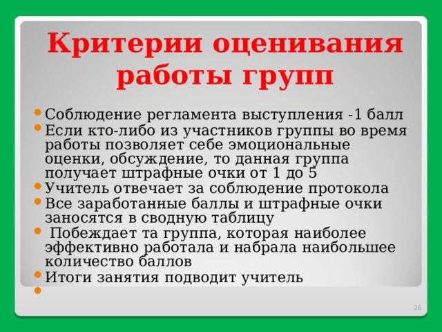 Критерии оценивания работы групп   Соблюдение регламента выступления -1 балл Если кто-либо из участников группы во время работы позволяет себе эмоциональные оценки, обсуждение, то данная группа получает штрафные очки от 1 до 5 Учитель отвечает за соблюдение протокола Все заработанные баллы и штрафные очки заносятся в сводную таблицу  Побеждает та группа, которая наиболее эффективно работала и набрала наибольшее количество баллов Итоги занятия подводит учитель     