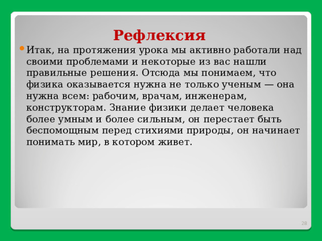 Рефлексия Итак, на протяжения урока мы активно работали над своими проблемами и некоторые из вас нашли правильные решения. Отсюда мы понимаем, что физика оказывается нужна не только ученым — она нужна всем: рабочим, врачам, инженерам, конструкторам. Знание физики делает человека более умным и более сильным, он перестает быть беспомощным перед стихиями природы, он начинает понимать мир, в котором живет .  