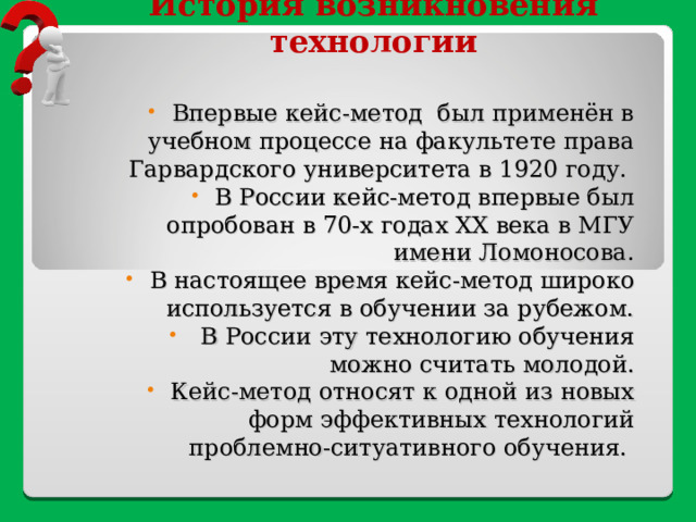 История возникновения технологии  Впервые кейс-метод был применён в учебном процессе на факультете права Гарвардского университета в 1920 году. В России кейс-метод впервые был опробован в 70-х годах ХХ века в МГУ имени Ломоносова. В настоящее время кейс-метод широко используется в обучении за рубежом.  В России эту технологию обучения можно считать молодой. Кейс-метод относят к одной из новых форм эффективных технологий проблемно-ситуативного обучения. 