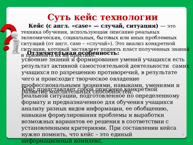 Суть кейс технологии Кейс (с англ. « case » — случай, ситуация) — это техника обучения, использующая описание реальных экономических, социальных, бытовых или иных проблемных ситуаций (от англ. case – «случай»). Это анализ конкретной ситуации, который заставляет поднять пласт полученных знаний и применить их на практике.  Отличительная особенность: усвоение знаний и формирование умений учащихся есть результат активной самостоятельной деятельности самих учащихся по разрешению противоречий, в результате чего и происходит творческое овладение профессиональными знаниями, навыками, умениями и развитие мыслительных способностей. Кейс представляет собой описание конкретной реальной ситуации, подготовленное по определенному формату и предназначенное для обучения учащихся анализу разных видов информации, ее обобщению, навыкам формулирования проблемы и выработки возможных вариантов ее решения в соответствии с установленными критериями. При составлении кейса нужно помнить, что кейс – это единый информационный комплекс.  